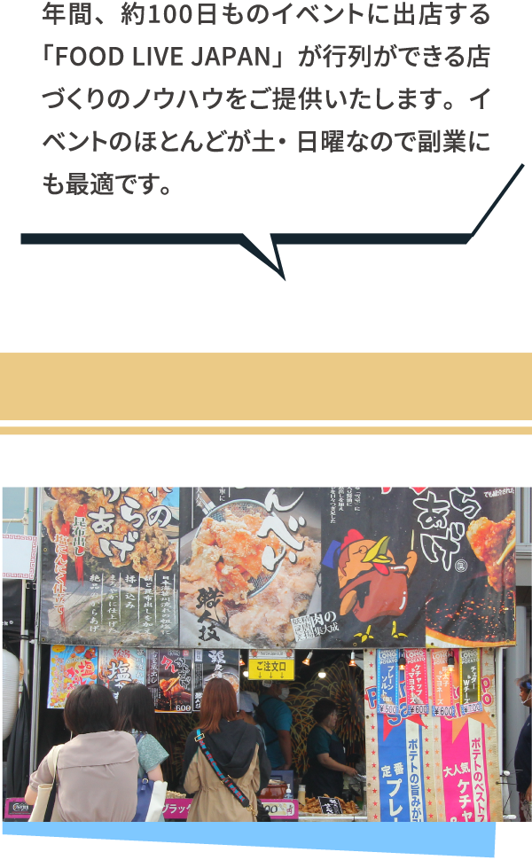 年間、約100日ものイベントに出店する「FOOD LIVE JAPAN」が行列ができる店づくりのノウハウをご提供いたします。イベントのほとんどが土・日曜なので副業にも最適です。